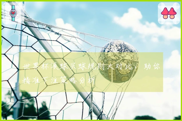 世界杯滚球买球规则大对比，助你精准下注策略分析