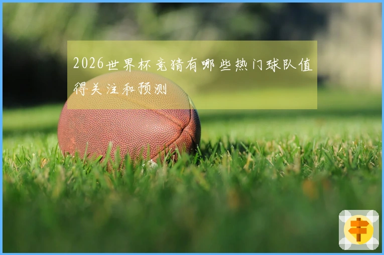 2026世界杯竞猜有哪些热门球队值得关注和预测