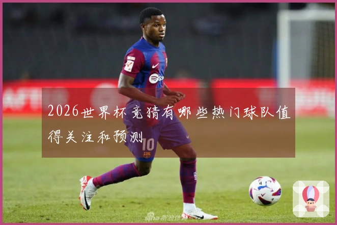2026世界杯竞猜有哪些热门球队值得关注和预测