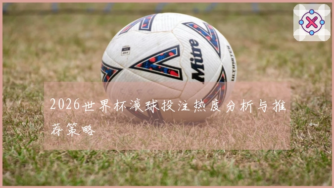 2026世界杯滚球投注热度分析与推荐策略