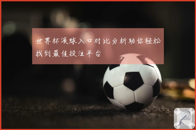 世界杯滚球入口对比分析助你轻松找到最佳投注平台
