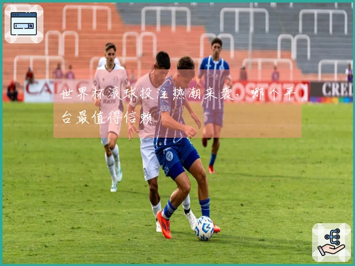 世界杯滚球投注热潮来袭，哪个平台最值得信赖