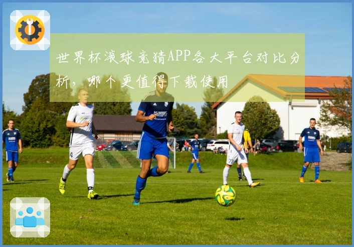 世界杯滚球竞猜APP各大平台对比分析,哪个更值得下载使用